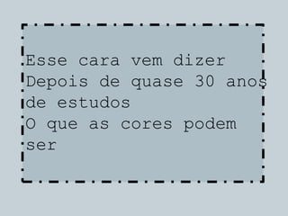 Esse cara vem dizer
Depois de quase 30 anos
de estudos
O que as cores podem
ser
 