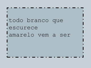 todo branco que
escurece
amarelo vem a ser
 