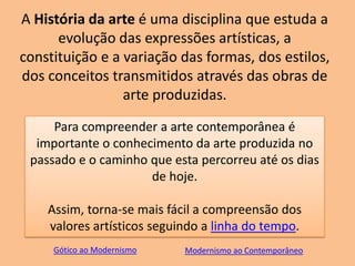 A História da arte é uma disciplina que estuda a
evolução das expressões artísticas, a
constituição e a variação das formas, dos estilos,
dos conceitos transmitidos através das obras de
arte produzidas.
Para compreender a arte contemporânea é
importante o conhecimento da arte produzida no
passado e o caminho que esta percorreu até os dias
de hoje.
Assim, torna-se mais fácil a compreensão dos
valores artísticos seguindo a linha do tempo.
Gótico ao Modernismo Modernismo ao Contemporâneo
 