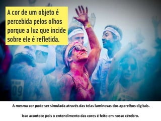 A mesma cor pode ser simulada através das telas luminosas dos aparelhos digitais.
Isso acontece pois o entendimento das cores é feito em nosso cérebro.
 