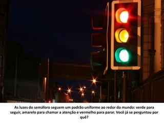 As luzes do semáforo seguem um padrão uniforme ao redor do mundo: verde para
seguir, amarelo para chamar a atenção e vermelho para parar. Você já se perguntou por
quê?
 