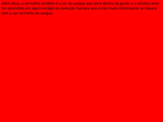 Além disso, o vermelho também é a cor do sangue que corre dentro da gente, e o cérebro deve
ter aprendido em algum estágio da evolução humana que é não muito interessante se deparar
com a cor vermelha do sangue.
 
