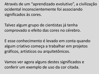 Através de um “aprendizado evolutivo”, a civilização
ocidental inconscientemente foi associando
significados às cores.
Talvez algum grupo de cientistas já tenha
comprovado o efeito das cores no cérebro.
E esse conhecimento é levado em conta quando
algum criativo começa a trabalhar em projetos
gráficos, artísticos ou arquitetônicos.
Vamos ver agora alguns destes significados e
conferir um exemplo de uso da cor citada.
 