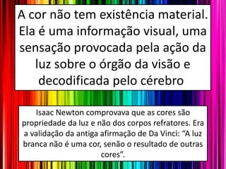 A cor não tem existência material.
Ela é uma informação visual, uma
sensação provocada pela ação da
luz sobre o órgão da visão e
decodificada pelo cérebro.
Isaac Newton comprovava que as cores são
propriedade da luz e não dos corpos refratores. Era
a validação da antiga afirmação de Da Vinci: “A luz
branca não é uma cor, senão o resultado de outras
cores”.
 