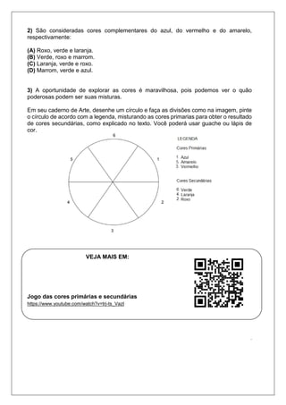 2) São consideradas cores complementares do azul, do vermelho e do amarelo,
respectivamente:
(A) Roxo, verde e laranja.
(B) Verde, roxo e marrom.
(C) Laranja, verde e roxo.
(D) Marrom, verde e azul.
3) A oportunidade de explorar as cores é maravilhosa, pois podemos ver o quão
poderosas podem ser suas misturas.
Em seu caderno de Arte, desenhe um círculo e faça as divisões como na imagem, pinte
o círculo de acordo com a legenda, misturando as cores primarias para obter o resultado
de cores secundárias, como explicado no texto. Você poderá usar guache ou lápis de
cor.
VEJA MAIS EM:
Jogo das cores primárias e secundárias
https://www.youtube.com/watch?v=trj-ts_VazI
.
 