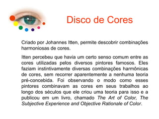 Disco de Cores
Criado por Johannes Itten, permite descobrir combinações
harmoniosas de cores.
Itten percebeu que havia um certo senso comum entre as
cores utilizadas pelos diversos pintores famosos. Eles
faziam instintivamente diversas combinações harmônicas
de cores, sem recorrer aparentemente a nenhuma teoria
pré-concebida. Foi observando o modo como esses
pintores combinavam as cores em seus trabalhos ao
longo dos séculos que ele criou uma teoria para isso e a
publicou em um livro, chamado The Art of Color, The
Subjective Experience and Objective Rationale of Color.
 