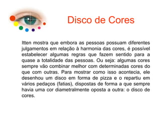 Disco de Cores
Itten mostra que embora as pessoas possuam diferentes
julgamentos em relação à harmonia das cores, é possível
estabelecer algumas regras que fazem sentido para a
quase a totalidade das pessoas. Ou seja: algumas cores
sempre vão combinar melhor com determinadas cores do
que com outras. Para mostrar como isso acontecia, ele
desenhou um disco em forma de pizza e o repartiu em
vários pedaços (fatias), dispostas de forma a que sempre
havia uma cor diametralmente oposta a outra: o disco de
cores.
 
