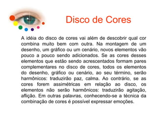 Disco de Cores
A idéia do disco de cores vai além de descobrir qual cor
combina muito bem com outra. Na montagem de um
desenho, um gráfico ou um cenário, novos elementos vão
pouco a pouco sendo adicionados. Se as cores desses
elementos que estão sendo acrescentados formam pares
complementares no disco de cores, todos os elementos
do desenho, gráfico ou cenário, ao seu término, serão
harmônicos: traduzirão paz, calma. Ao contrário, se as
cores forem assimétricas em relação ao disco, os
elementos não serão harmônicos: traduzirão agitação,
aflição. Em outras palavras, conhecendo-se a técnica da
combinação de cores é possível expressar emoções.
 