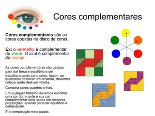 Cores complementares
Cores complementares são as
cores opostas no disco de cores.
Ex: o vermelho é complementar
do verde. O azul é complementar
do laranja.
As cores complementares são usadas
para dar força e equilíbrio a um
trabalho criando contrastes. Assim, se
queremos destacar um amarelo, devemos
colocar junto dele um violeta.
Combina cores quentes e frias.
Em qualquer trabalho devemos escolher
uma cor dominante e sua cor
complementar será usada em menores
proporções, apenas para dar equilíbrio à
composição.
É a composição mais usada.
 