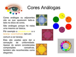 Cores Análogas
Cores análogas ou adjacentes
são as que aparecem lado-a-
lado no disco de cores.
São análogas porque há nelas
uma mesma cor básica.
Pôr exemplo o amarelo-ouro e o
laranja –avermelhado tem em
comum a cor laranja.
Elas são usadas para dar a
sensação de uniformidade.
Apesar de serem consideradas
composições cansativas,
também são reconhecidas como
elegantes.
 