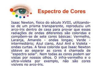 Espectro de Cores
Isaac Newton, físico do século XVIII, utilizando-
se de um prisma transparente, reproduziu um
arco-íris dentro de casa para provar que essas
radiações de ondas diferentes são coloridas e
compõem-se de sete cores básicas: Vermelho,
Laranja, Amarelo - ondas longas; Verde -
intermediário; Azul ciano, Azul Anil e Violeta -
ondas curtas. A faixa colorida que Isaac Newton
obteve ao separar as cores é chamada de
"espectro solar". Nem todas as cores podem ser
vistas por nossos olhos. O infra-vermelho e o
ultra-violeta por exemplo, não são cores
visíveis no arco-íris.
 