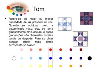 Tom
• Refere-se ao maior ou menor
quantidade de luz presente na cor.
Quando se adiciona preto a
determinado matiz, este se torna
gradualmente mais escuro, e essas
graduações são chamadas escalas
tonais ou degrade. Para se obter
escalas tonais mais claras
acrescenta-se branco.
 