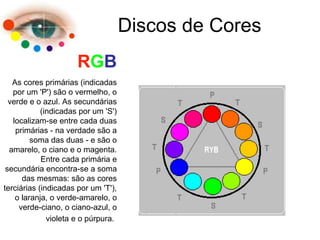 Discos de Cores
RGB
As cores primárias (indicadas
por um 'P') são o vermelho, o
verde e o azul. As secundárias
(indicadas por um 'S')
localizam-se entre cada duas
primárias - na verdade são a
soma das duas - e são o
amarelo, o ciano e o magenta.
Entre cada primária e
secundária encontra-se a soma
das mesmas: são as cores
terciárias (indicadas por um 'T'),
o laranja, o verde-amarelo, o
verde-ciano, o ciano-azul, o
violeta e o púrpura.
 