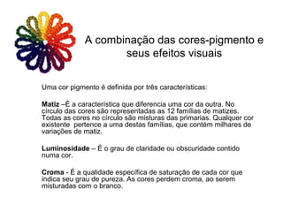 Uma cor pigmento é definida por três características:
Matiz –É a característica que diferencia uma cor da outra. No
círculo das cores são representadas as 12 famílias de matizes.
Todas as cores no círculo são misturas das primarias. Qualquer cor
existente pertence a uma destas famílias, que contém milhares de
variações de matiz.
Luminosidade – É o grau de claridade ou obscuridade contido
numa cor.
Croma - É a qualidade específica de saturação de cada cor que
indica seu grau de pureza. As cores perdem croma, ao serem
misturadas com o branco.
A combinação das cores-pigmento e
seus efeitos visuais
 