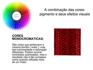 CORES
MONOCROMATICAS:
São cores que pertencem a
mesma família ( matiz ), mas
tem luminosidade e saturação
diferentes. Podem ocorrer
contrastes acentuados, mas o
resultado não é tão complexo
como quando utilizado mais
de um matiz.
A combinação das cores-
pigmento e seus efeitos visuais
 