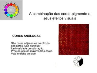 CORES ANÁLOGAS:
São cores adjacentes no círculo
das cores. Use qualquer
luminosidade ou saturação.
Procure use no máximo três cores.
Veja o efeito ao lado.
A combinação das cores-pigmento e
seus efeitos visuais
 
