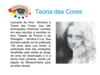 Teoria das Cores
Leonardo da Vinci formulou a
Teoria das Cores, que são
formulações históricas contidas
em seus escritos e reunidas no
livro Tratado da Pintura e da
Paisagem - Sombra e Luz. Sua
primeira edição só foi publicada
132 anos após sua morte. A
publicação trata das anotações
recolhidas pelo artista ao longo
de anos de observação e é a
teoria mais corrente, sendo um
legado do Renascimento para
as artes visuais.
 