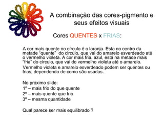 Cores QUENTES x FRIAS:
A cor mais quente no círculo é o laranja. Esta no centro da
metade “quente” do circulo, que vai do amarelo esverdeado até
o vermelho violeta. A cor mais fria, azul, está na metade mais
“fria” do círculo, que vai do vermelho violeta até o amarelo.
Vermelho violeta e amarelo esverdeado podem ser quentes ou
frias, dependendo de como são usadas.
No próximo slide:
1º – mais frio do que quente
2º – mais quente que frio
3º – mesma quantidade
Qual parece ser mais equilibrado ?
A combinação das cores-pigmento e
seus efeitos visuais
 