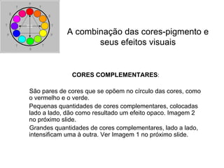 CORES COMPLEMENTARES:
São pares de cores que se opõem no círculo das cores, como
o vermelho e o verde.
Pequenas quantidades de cores complementares, colocadas
lado a lado, dão como resultado um efeito opaco. Imagem 2
no próximo slide.
Grandes quantidades de cores complementares, lado a lado,
intensificam uma à outra. Ver Imagem 1 no próximo slide.
A combinação das cores-pigmento e
seus efeitos visuais
 