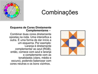 Combinações
Esquema de Cores Diretamente
Complementares –
Combinar duas cores diretamente
opostas na roda. Uma intensifica a
outra. É uma forma de dar início a
um esquema. Por exemplo:
Laranja é diretamente
complementar ao azul (RGB),
então, comece com azul e laranja
e complemente com as
tonalidades (claro, médio e
escuro), podendo balancear com
cores neutras e os bons vizinhos.
 