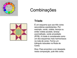 Combinações
Tríade
É um esquema que usa três cores
secundárias eqüidistantes. Por
exemplo: verde, violeta, laranja ou
então violeta azulado, laranja
avermelhado, verde amarelado
(RYB). A tríade é considerada como
um dos esquemas mais harmoniosos
na roda de cores. Forma um
triângulo isósceles na Roda de
Cores.
Dica: Para encontrar a cor desejada
nesta composição, pule três cores.
 