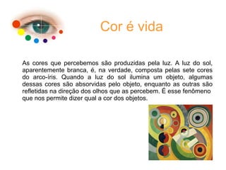 Cor é vida
As cores que percebemos são produzidas pela luz. A luz do sol,
aparentemente branca, é, na verdade, composta pelas sete cores
do arco-íris. Quando a luz do sol ilumina um objeto, algumas
dessas cores são absorvidas pelo objeto, enquanto as outras são
refletidas na direção dos olhos que as percebem. É esse fenômeno
que nos permite dizer qual a cor dos objetos.
 
