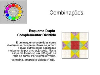 Combinações
Esquema Duplo
Complementar Dividido
É um esquema onde duas cores
diretamente complementares se juntam
a duas outras cores separadas
mutuamente por uma adjacente. Neste
esquema forma-se um retângulo na
roda de cores. Por exemplo: verde,
vermelho, amarelo e violeta (RYB).
 