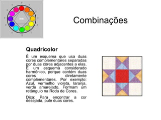 Combinações
Quadricolor
É um esquema que usa duas
cores complementares separadas
por duas cores adjacentes a elas.
É um esquema considerado
harmônico, porque contém duas
cores diretamente
complementares. Por exemplo:
Azul, vermelho violeta, laranja,
verde amarelado. Formam um
retângulo na Roda de Cores.
Dica: Para encontrar a cor
desejada, pule duas cores.
 