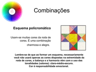Combinações
Esquema policromático
Usam-se muitas cores da roda de
cores. É uma combinação
charmosa e alegre.
Lembre-se de que ao formar um esquema, necessariamente
você não usará apenas as cores dispostas na extremidade da
roda de cores, o balanço e a harmonia vêm com o uso das
tonalidades (valores): claro-médio-escuro.
Cor é responsabilidade emocional.
 