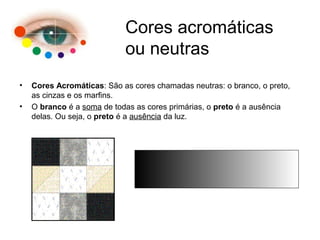 • Cores Acromáticas: São as cores chamadas neutras: o branco, o preto,
as cinzas e os marfins.
• O branco é a soma de todas as cores primárias, o preto é a ausência
delas. Ou seja, o preto é a ausência da luz.
Cores acromáticas
ou neutras
 