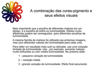 Mais importante que a escolha de diferentes matizes em um
design, é a escolha do brilho ou luminosidade. Efeitos muito
diferentes podem ser conseguidos para diferentes escolhas de
luminosidade.
A mesma família de matizes foi utilizada nas próximas imagens,
mas com diferentes valores de luminosidade para cada uma.
Para obter um resultado mais sutil ou delicado, use uma variação
limitada de luminosidade. Use , por exemplo, somente matizes
muito brilhantes ou com média luminosidade. No próximo slide:
1 – pequena variação de luminosidade
2 – variação média
3 - grande variação de luminosidade. Efeito final escurecido
A combinação das cores-pigmento e
seus efeitos visuais
 