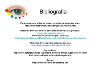 Bibliografia
Para saber mais sobre as cores, consulte os seguintes sites:
http://www.eletronica.com/arte/cor/cor_historia.htm
Pesquisa sobre as cores e seus efeitos na vida das pessoas:
www.colorindo.hpg.com.br
Sobre mistura de cores (ed. artística):
http://www.complex-x.net/teoria/aber_main.htmhttp://www.colormix.com
Assuntos diversos para pesquisa escolar:
http://www.netprof.pt/HomeNetProf.htm
Cor luz/física:
http://www.netprof.pt/fisica_quimica/4_quimica_temas_luzcorobjectos.htm
http://users.sti.com.br/mvalim/imagem.htm
Cor luz:
http://www.fisica.ufc.br/coresluz.htm
 