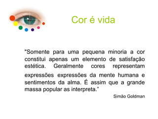 "Somente para uma pequena minoria a cor
constitui apenas um elemento de satisfação
estética. Geralmente cores representam
expressões expressões da mente humana e
sentimentos da alma. É assim que a grande
massa popular as interpreta.”
Simão Goldman
Cor é vida
 
