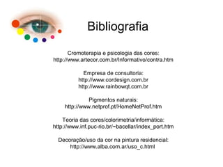 Bibliografia
Cromoterapia e psicologia das cores:
http://www.artecor.com.br/Informativo/contra.htm
Empresa de consultoria:
http://www.cordesign.com.br
http://www.rainbowqt.com.br
Pigmentos naturais:
http://www.netprof.pt/HomeNetProf.htm
Teoria das cores/colorimetria/informática:
http://www.inf.puc-rio.br/~bacellar/index_port.htm
Decoração/uso da cor na pintura residencial:
http://www.alba.com.ar/uso_c.html
 