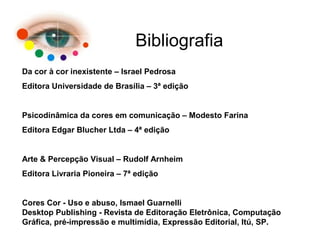Bibliografia
Da cor à cor inexistente – Israel Pedrosa
Editora Universidade de Brasília – 3ª edição
Psicodinâmica da cores em comunicação – Modesto Farina
Editora Edgar Blucher Ltda – 4ª edição
Arte & Percepção Visual – Rudolf Arnheim
Editora Livraria Pioneira – 7ª edição
Cores Cor - Uso e abuso, Ismael Guarnelli
Desktop Publishing - Revista de Editoração Eletrônica, Computação
Gráfica, pré-impressão e multimídia, Expressão Editorial, Itú, SP.
 