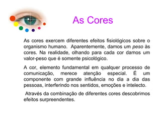 As cores exercem diferentes efeitos fisiológicos sobre o
organismo humano. Aparentemente, damos um peso às
cores. Na realidade, olhando para cada cor damos um
valor-peso que é somente psicológico.
A cor, elemento fundamental em qualquer processo de
comunicação, merece atenção especial. É um
componente com grande influência no dia a dia das
pessoas, interferindo nos sentidos, emoções e intelecto.
Através da combinação de diferentes cores descobrimos
efeitos surpreendentes.
As Cores
 