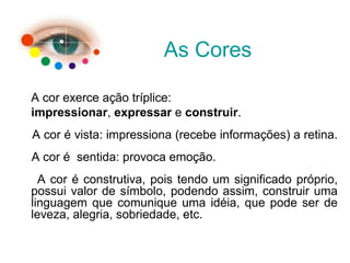A cor exerce ação tríplice:
impressionar, expressar e construir.
A cor é vista: impressiona (recebe informações) a retina.
A cor é sentida: provoca emoção.
A cor é construtiva, pois tendo um significado próprio,
possui valor de símbolo, podendo assim, construir uma
linguagem que comunique uma idéia, que pode ser de
leveza, alegria, sobriedade, etc.
As Cores
 