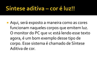  Aqui, será exposto a maneira como as cores
funcionam naqueles corpos que emitem luz.
O monitor do PC que vc está lendo esse texto
agora, é um bom exemplo desse tipo de
corpo. Esse sistema é chamado de Síntese
Aditiva de cor.
 