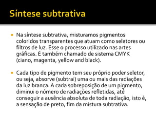  Na síntese subtrativa, misturamos pigmentos
coloridos transparentes que atuam como seletores ou
filtros de luz. Esse o processo utilizado nas artes
gráficas. É também chamado de sistema CMYK
(ciano, magenta, yellow and black).
 Cada tipo de pigmento tem seu próprio poder seletor,
ou seja, absorve (subtrai) uma ou mais das radiações
da luz branca. A cada sobreposição de um pigmento,
diminui o número de radiações refletidas, até
conseguir a ausência absoluta de toda radiação, isto é,
a sensação de preto, fim da mistura subtrativa.
 