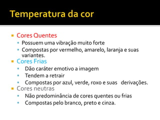  Cores Quentes
 Possuem uma vibração muito forte
 Compostas por vermelho, amarelo, laranja e suas
variantes.
 Cores Frias
 Dão caráter emotivo a imagem
 Tendem a retrair
 Compostas por azul, verde, roxo e suas derivações.
 Cores neutras
 Não predominância de cores quentes ou frias
 Compostas pelo branco, preto e cinza.
 