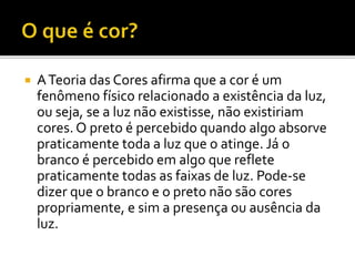  ATeoria das Cores afirma que a cor é um
fenômeno físico relacionado a existência da luz,
ou seja, se a luz não existisse, não existiriam
cores. O preto é percebido quando algo absorve
praticamente toda a luz que o atinge. Já o
branco é percebido em algo que reflete
praticamente todas as faixas de luz. Pode-se
dizer que o branco e o preto não são cores
propriamente, e sim a presença ou ausência da
luz.
 