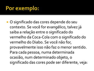  O significado das cores depende do seu
contexto. Se você for evangélico, talvez já
saiba a relação entre o significado do
vermelho da Coca-Cola com o significado do
vermelho do Diabo. Se você não for,
provavelmente isso não faz o menor sentido.
Para cada pessoa, numa determinada
ocasião, num determinado objeto, o
significado das cores pode ser diferente, veja:
 