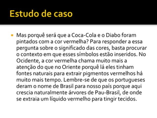  Mas porquê será que a Coca-Cola e o Diabo foram
pintados com a cor vermelha? Para responder a essa
pergunta sobre o significado das cores, basta procurar
o contexto em que esses símbolos estão inseridos. No
Ocidente, a cor vermelha chama muito mais a
atenção do que no Oriente porquê lá eles tinham
fontes naturais para extrair pigmentos vermelhos há
muito mais tempo. Lembre-se de que os portugueses
deram o nome de Brasil para nosso país porque aqui
crescia naturalmente árvores de Pau-Brasil, de onde
se extraia um líquido vermelho para tingir tecidos.
 