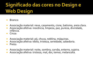  Branco:
 Associação material: neve, casamento, cisne, batismo, areia clara.
 Associação afetiva: inocência, limpeza, paz, pureza, divindade,
infância.
 Cinza:
 Associação material: pó, chuva, neblina, máquinas.
 Associação afetiva: tédio, tristeza, seriedade, sabedoria.
 Preto:
 Associação material: noite, sombra, carvão, enterro, sujeira.
 Associação afetiva: tristeza, mal, dor, temor, melancolia.
 