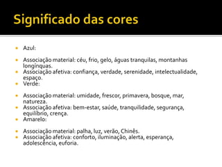  Azul:
 Associação material: céu, frio, gelo, águas tranquilas, montanhas
longínquas.
 Associação afetiva: confiança, verdade, serenidade, intelectualidade,
espaço.
 Verde:
 Associação material: umidade, frescor, primavera, bosque, mar,
natureza.
 Associação afetiva: bem-estar, saúde, tranquilidade, segurança,
equilíbrio, crença.
 Amarelo:
 Associação material: palha, luz, verão, Chinês.
 Associação afetiva: conforto, iluminação, alerta, esperança,
adolescência, euforia.
 