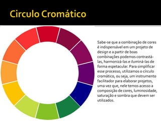 Sabe-se que a combinação de cores
é indispensável em um projeto de
design e a partir de boas
combinações podemos contrastá-
las, harmonizá-las e iluminá-las de
forma espetacular. Para simplificar
esse processo, utilizamos o círculo
cromático, ou seja, um instrumento
facilitador para elaborar projetos,
uma vez que, nele temos acesso a
composição de cores, luminosidade,
saturação e sombra que devem ser
utilizados.
 