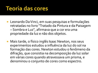  Leonardo DaVinci, em suas pesquisas e formulações
retratadas no livro "Tratado da Pintura e da Paisagem
– Sombra e Luz", afirmava que a cor era uma
propriedade da luz e não dos objetos.
 Mais tarde, o físico inglês Isaac Newton, nos seus
experimentos estudou a influência da luz do sol na
formação das cores. Newton estudou o fenômeno da
difração, que consistia na decomposição da luz solar
em várias cores quando atravessava um prisma, e
denominou o conjunto de cores como espectro.
 