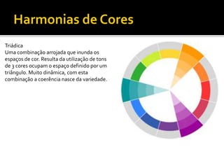 Triádica
Uma combinação arrojada que inunda os
espaços de cor. Resulta da utilização de tons
de 3 cores ocupam o espaço definido por um
triângulo. Muito dinâmica, com esta
combinação a coerência nasce da variedade.
 