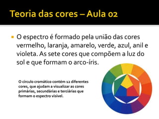  O espectro é formado pela união das cores
vermelho, laranja, amarelo, verde, azul, anil e
violeta.As sete cores que compõem a luz do
sol e que formam o arco-íris.
O círculo cromático contém 12 diferentes
cores, que ajudam a visualizar as cores
primárias, secundárias e terciárias que
formam o espectro visível.
 