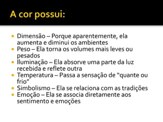  Dimensão – Porque aparentemente, ela
aumenta e diminui os ambientes
 Peso – Ela torna os volumes mais leves ou
pesados
 Iluminação – Ela absorve uma parte da luz
recebida e reflete outra
 Temperatura – Passa a sensação de “quante ou
frio”
 Simbolismo – Ela se relaciona com as tradições
 Emoção – Ela se associa diretamente aos
sentimento e emoções
 